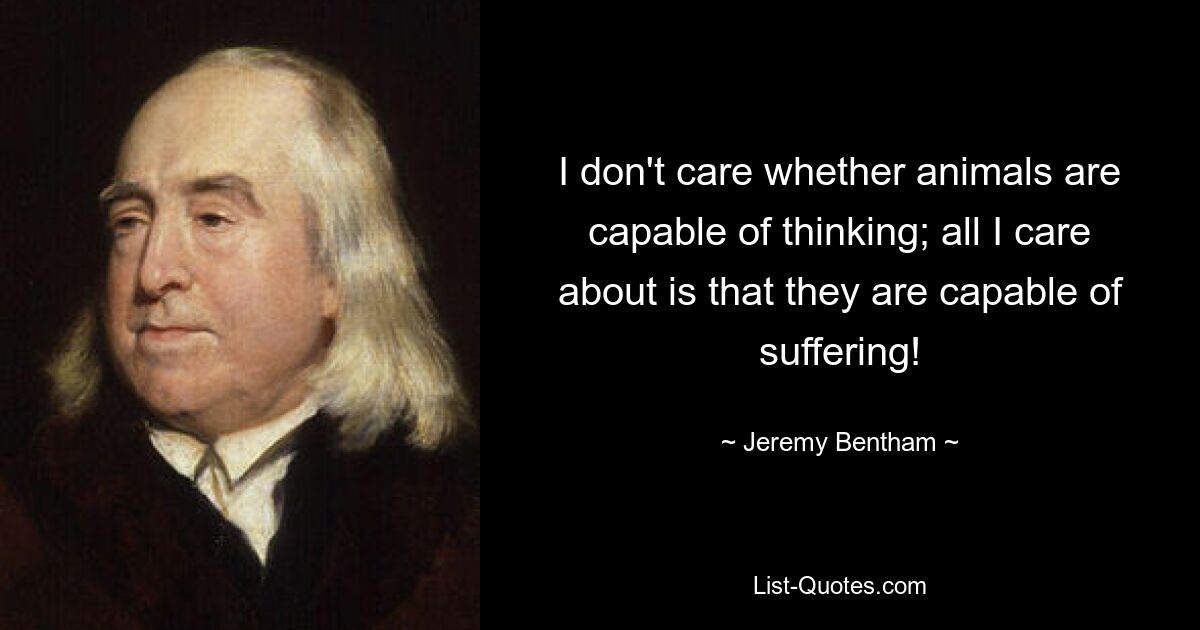 I don't care whether animals are capable of thinking; all I care about is that they are capable of suffering! — © Jeremy Bentham