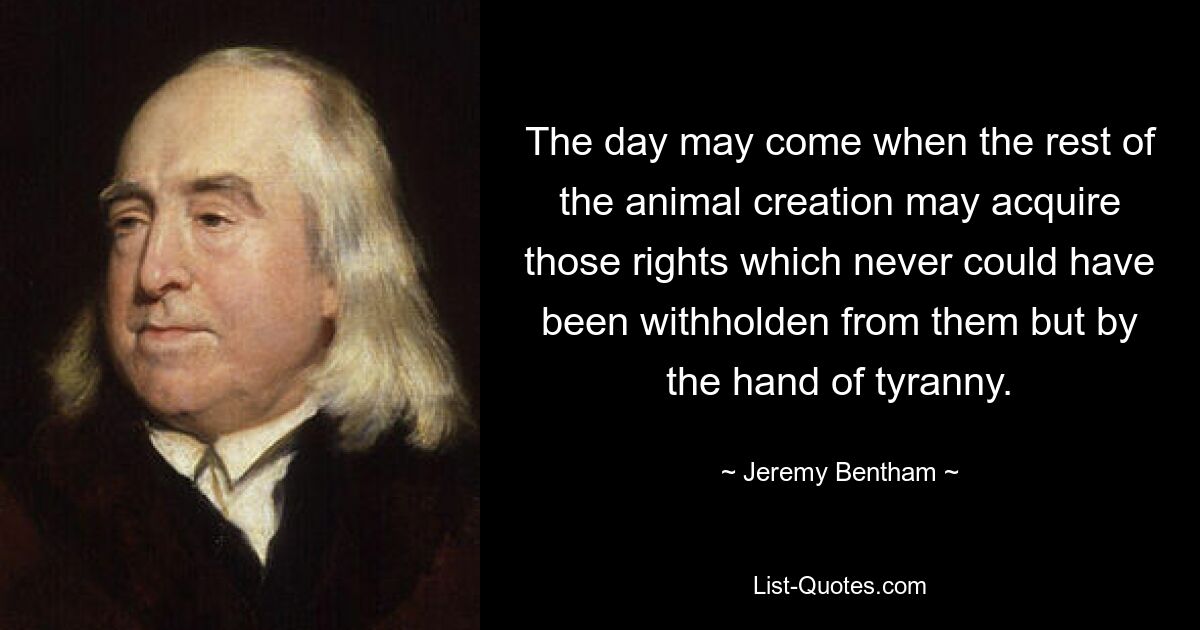 The day may come when the rest of the animal creation may acquire those rights which never could have been withholden from them but by the hand of tyranny. — © Jeremy Bentham