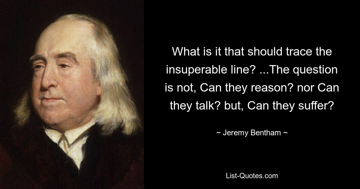 What is it that should trace the insuperable line? ...The question is not, Can they reason? nor Can they talk? but, Can they suffer? — © Jeremy Bentham