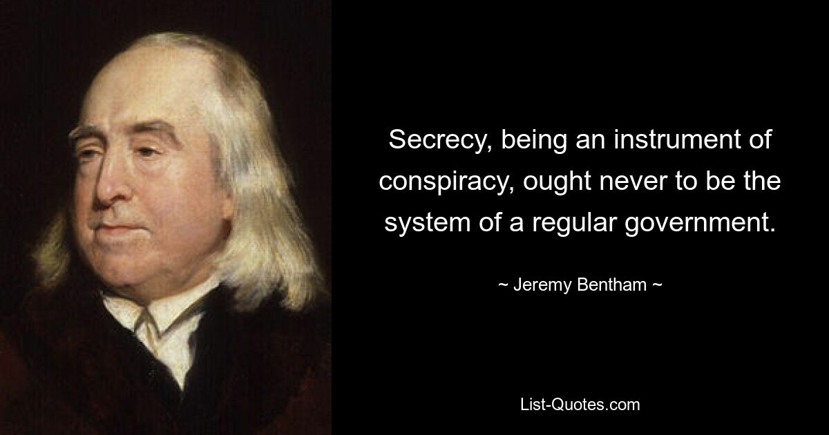 Secrecy, being an instrument of conspiracy, ought never to be the system of a regular government. — © Jeremy Bentham