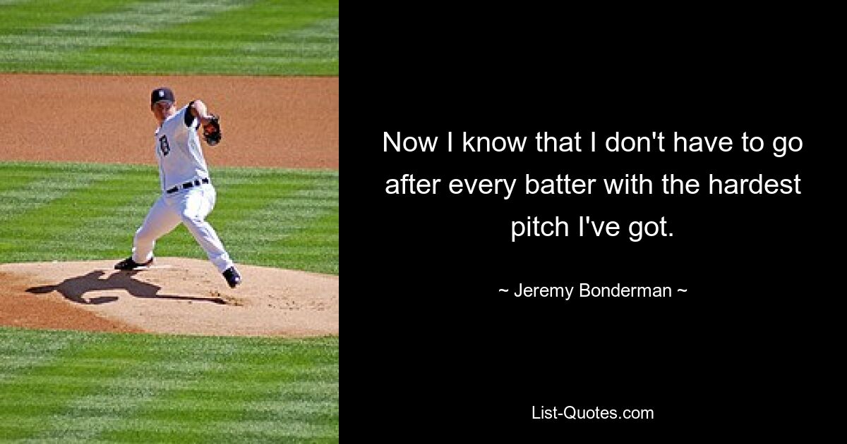 Now I know that I don't have to go after every batter with the hardest pitch I've got. — © Jeremy Bonderman