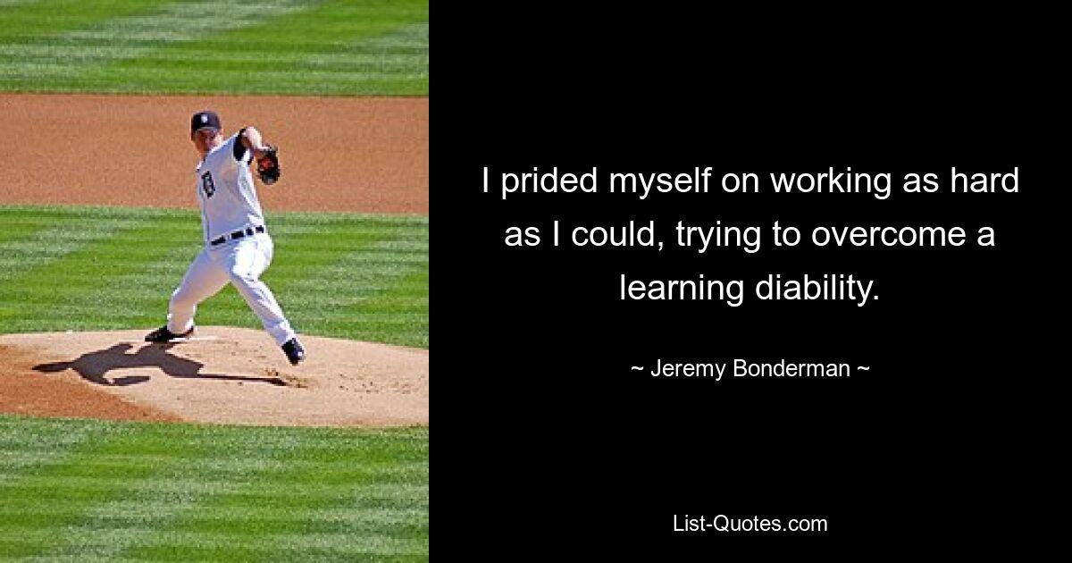 I prided myself on working as hard as I could, trying to overcome a learning diability. — © Jeremy Bonderman