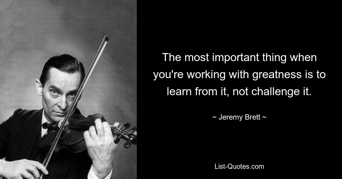 The most important thing when you're working with greatness is to learn from it, not challenge it. — © Jeremy Brett