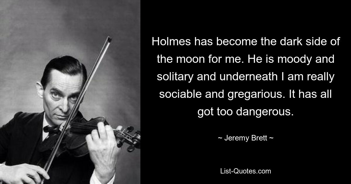 Holmes has become the dark side of the moon for me. He is moody and solitary and underneath I am really sociable and gregarious. It has all got too dangerous. — © Jeremy Brett