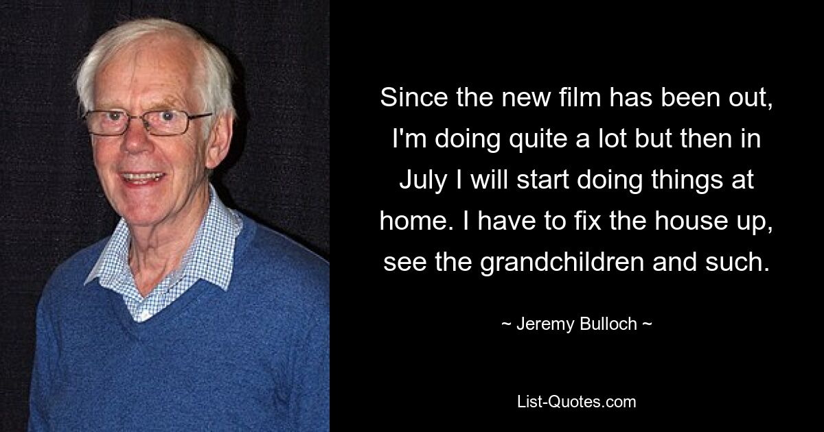 Since the new film has been out, I'm doing quite a lot but then in July I will start doing things at home. I have to fix the house up, see the grandchildren and such. — © Jeremy Bulloch