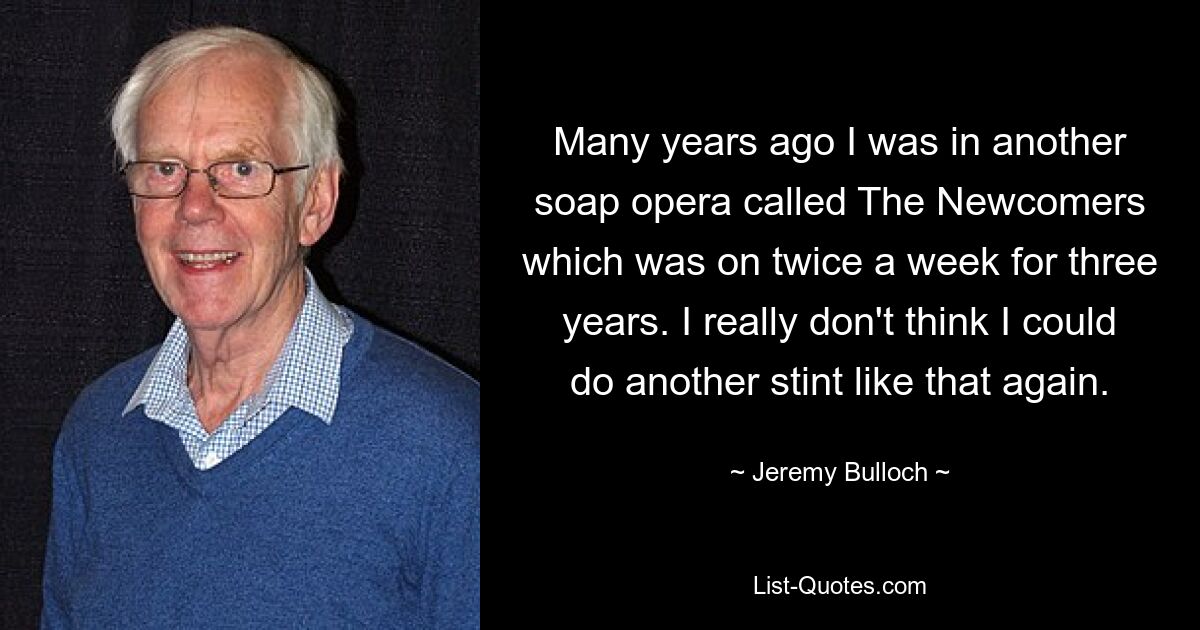 Many years ago I was in another soap opera called The Newcomers which was on twice a week for three years. I really don't think I could do another stint like that again. — © Jeremy Bulloch