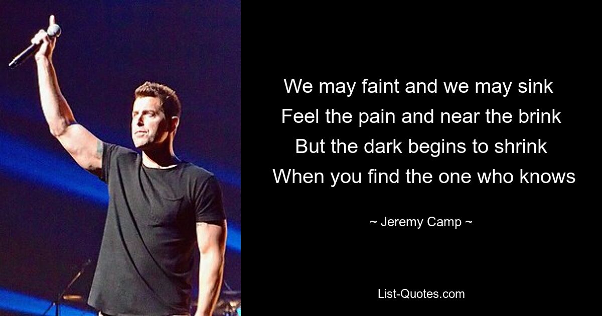 We may faint and we may sink 
 Feel the pain and near the brink 
 But the dark begins to shrink 
 When you find the one who knows — © Jeremy Camp