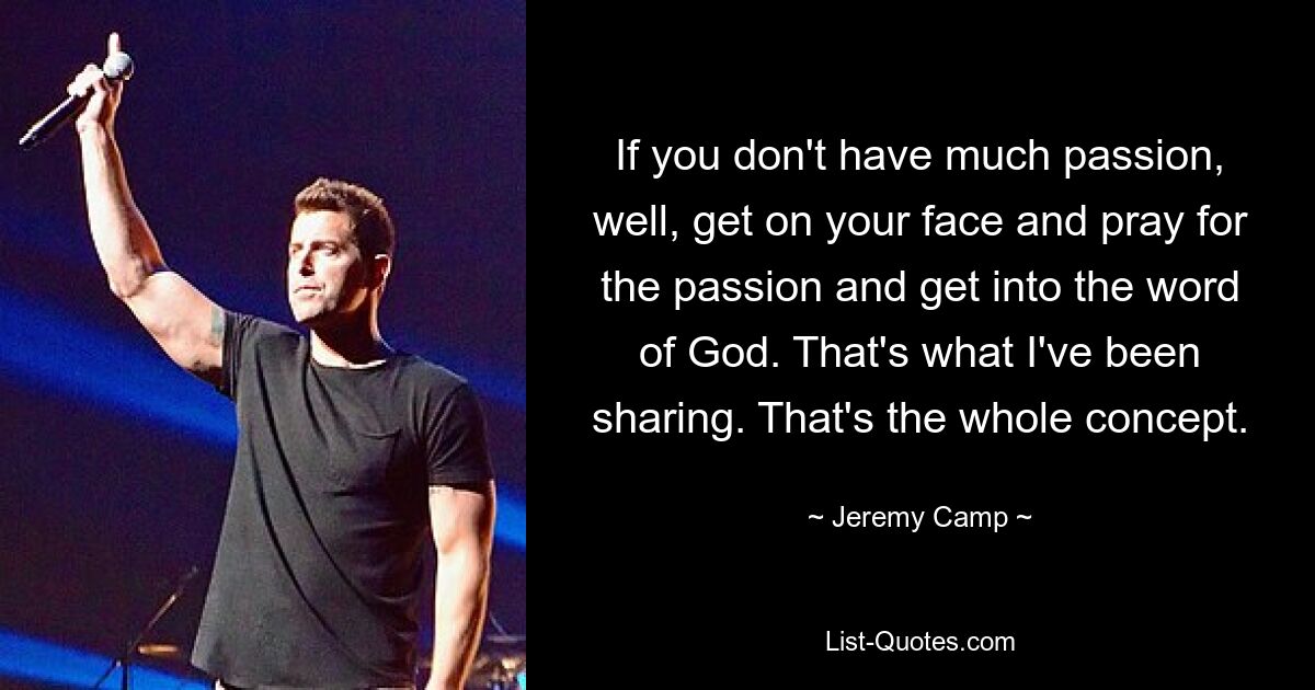 If you don't have much passion, well, get on your face and pray for the passion and get into the word of God. That's what I've been sharing. That's the whole concept. — © Jeremy Camp