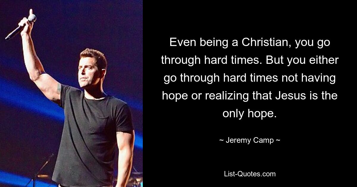 Even being a Christian, you go through hard times. But you either go through hard times not having hope or realizing that Jesus is the only hope. — © Jeremy Camp