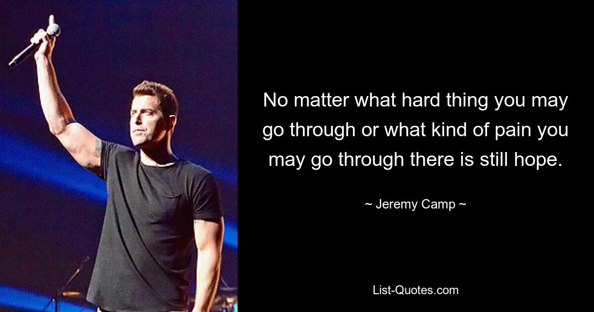 No matter what hard thing you may go through or what kind of pain you may go through there is still hope. — © Jeremy Camp