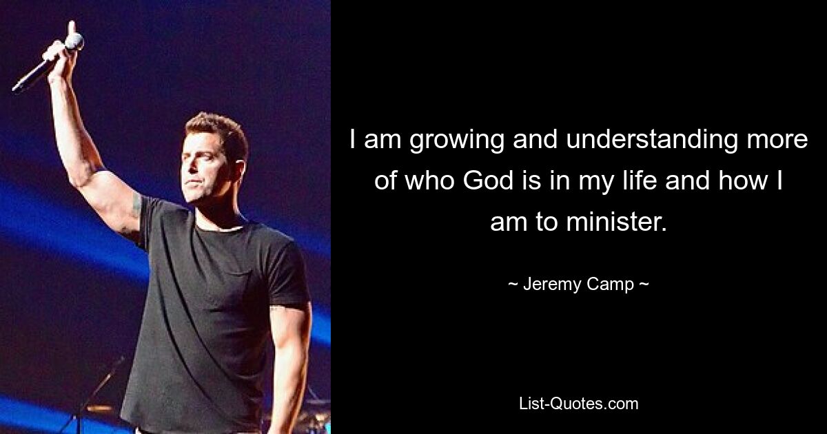 I am growing and understanding more of who God is in my life and how I am to minister. — © Jeremy Camp