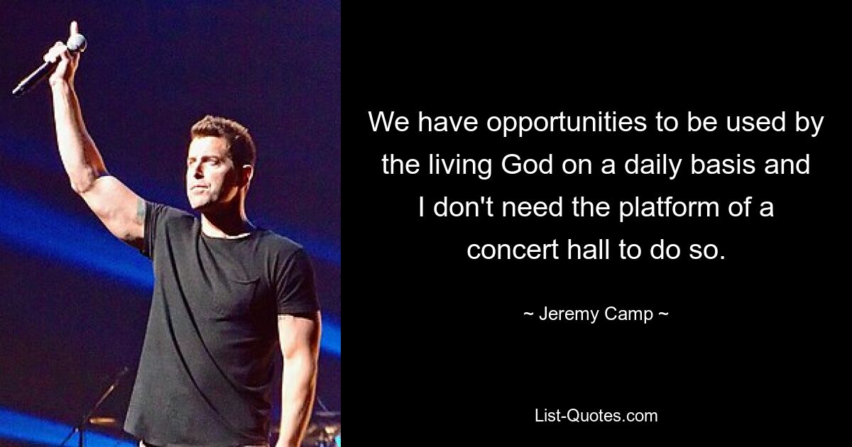 We have opportunities to be used by the living God on a daily basis and I don't need the platform of a concert hall to do so. — © Jeremy Camp