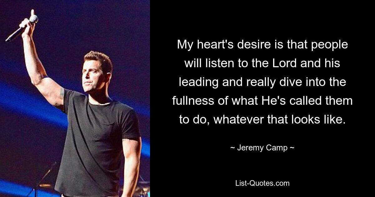 My heart's desire is that people will listen to the Lord and his leading and really dive into the fullness of what He's called them to do, whatever that looks like. — © Jeremy Camp