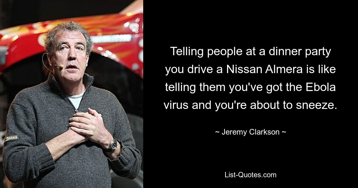 Telling people at a dinner party you drive a Nissan Almera is like telling them you've got the Ebola virus and you're about to sneeze. — © Jeremy Clarkson