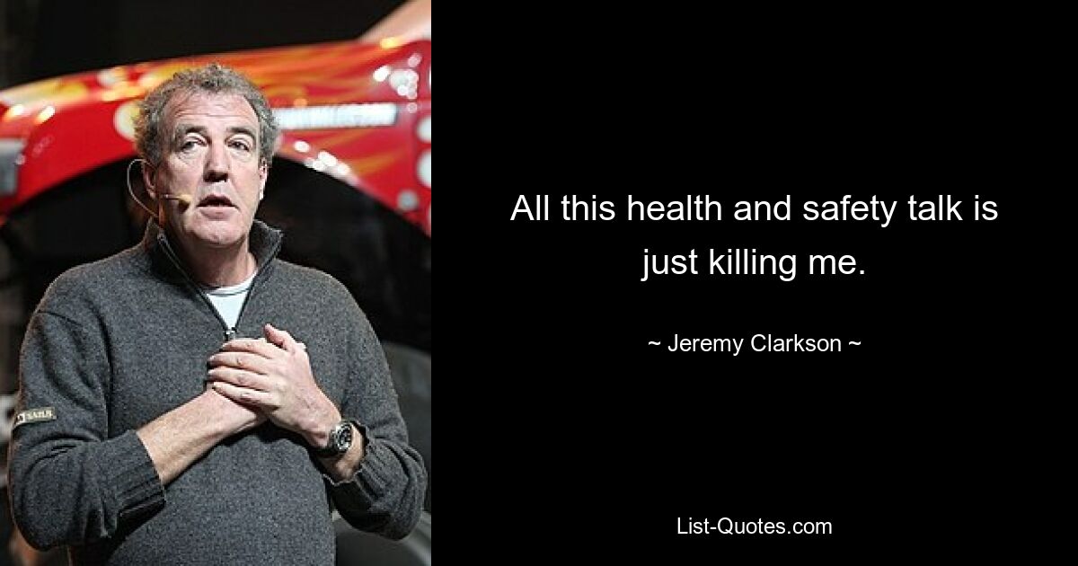 All this health and safety talk is just killing me. — © Jeremy Clarkson