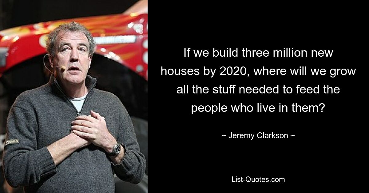 If we build three million new houses by 2020, where will we grow all the stuff needed to feed the people who live in them? — © Jeremy Clarkson