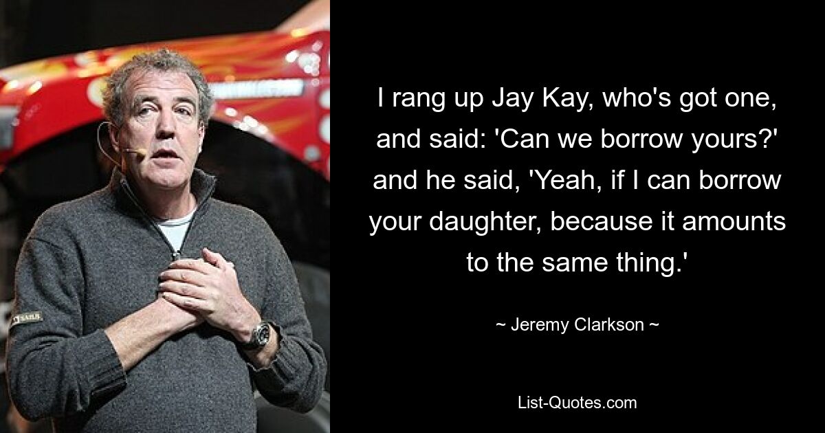 I rang up Jay Kay, who's got one, and said: 'Can we borrow yours?' and he said, 'Yeah, if I can borrow your daughter, because it amounts to the same thing.' — © Jeremy Clarkson