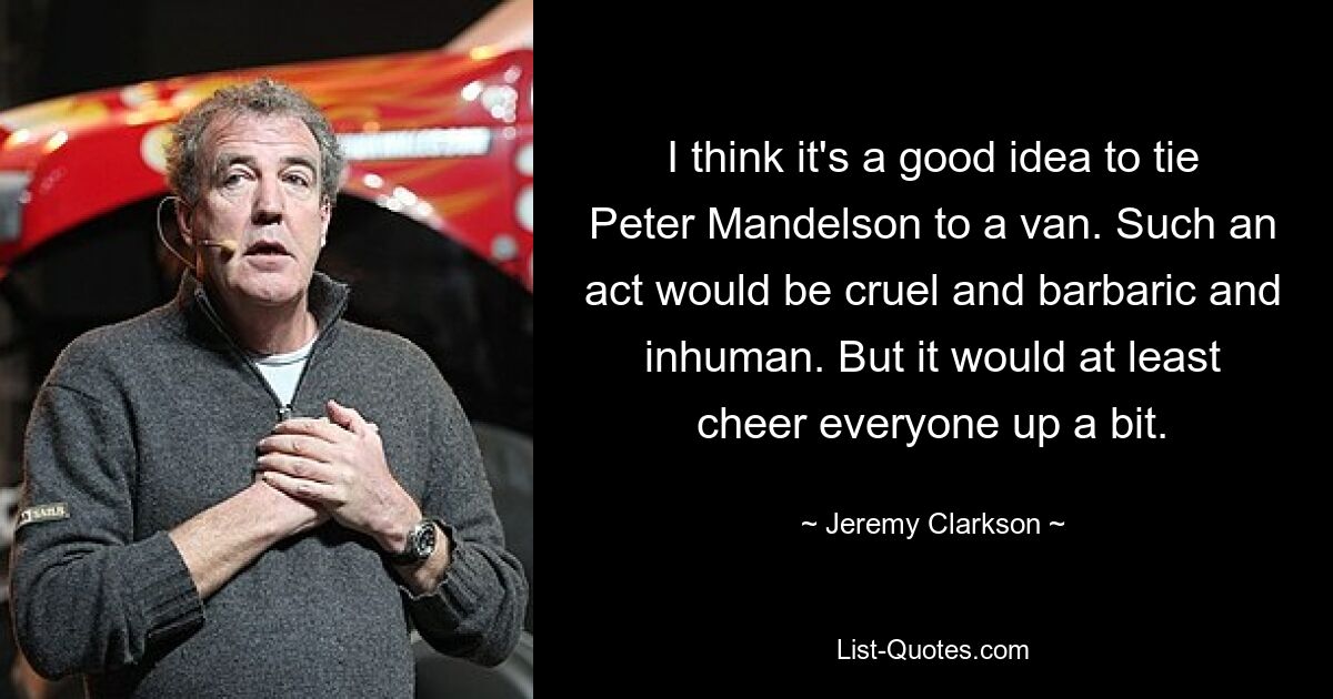 I think it's a good idea to tie Peter Mandelson to a van. Such an act would be cruel and barbaric and inhuman. But it would at least cheer everyone up a bit. — © Jeremy Clarkson