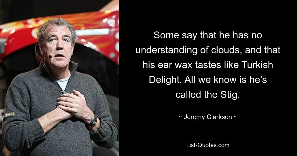 Some say that he has no understanding of clouds, and that his ear wax tastes like Turkish Delight. All we know is he’s called the Stig. — © Jeremy Clarkson