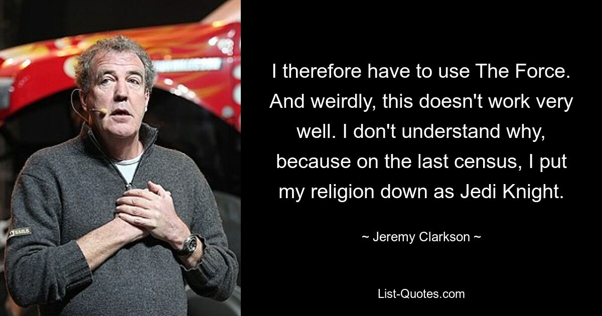 Deshalb muss ich The Force nutzen. Und seltsamerweise funktioniert das nicht sehr gut. Ich verstehe nicht, warum, denn bei der letzten Volkszählung habe ich meine Religion als Jedi-Ritter angegeben. — © Jeremy Clarkson 