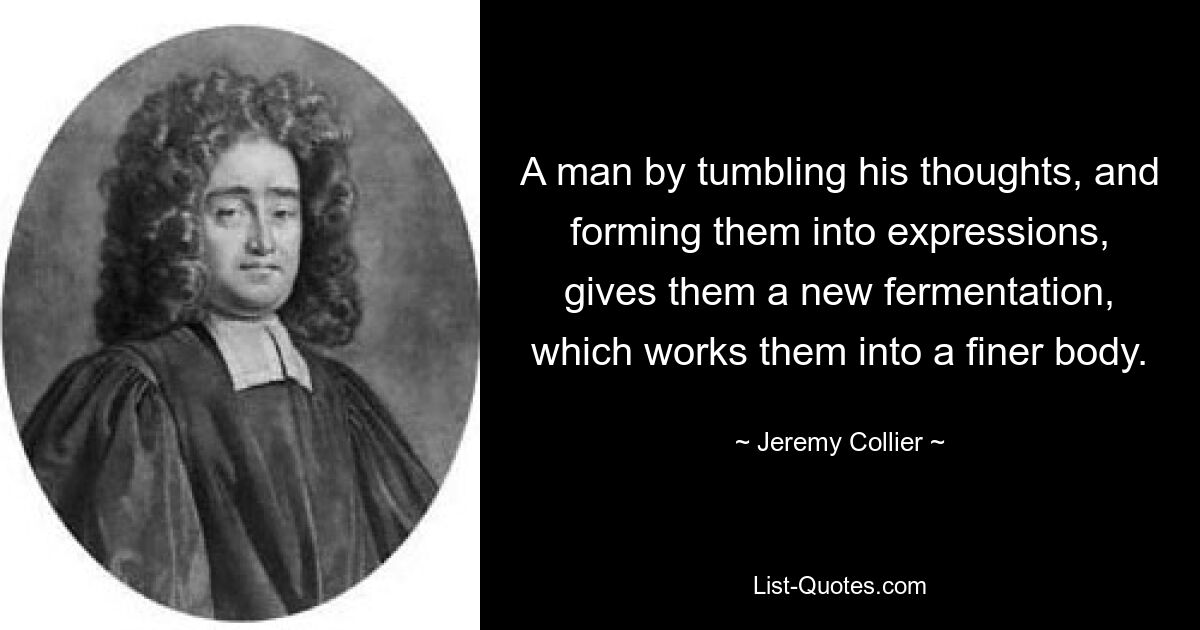 A man by tumbling his thoughts, and forming them into expressions, gives them a new fermentation, which works them into a finer body. — © Jeremy Collier