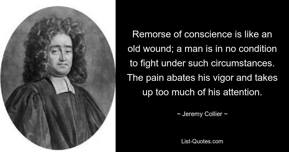 Remorse of conscience is like an old wound; a man is in no condition to fight under such circumstances. The pain abates his vigor and takes up too much of his attention. — © Jeremy Collier