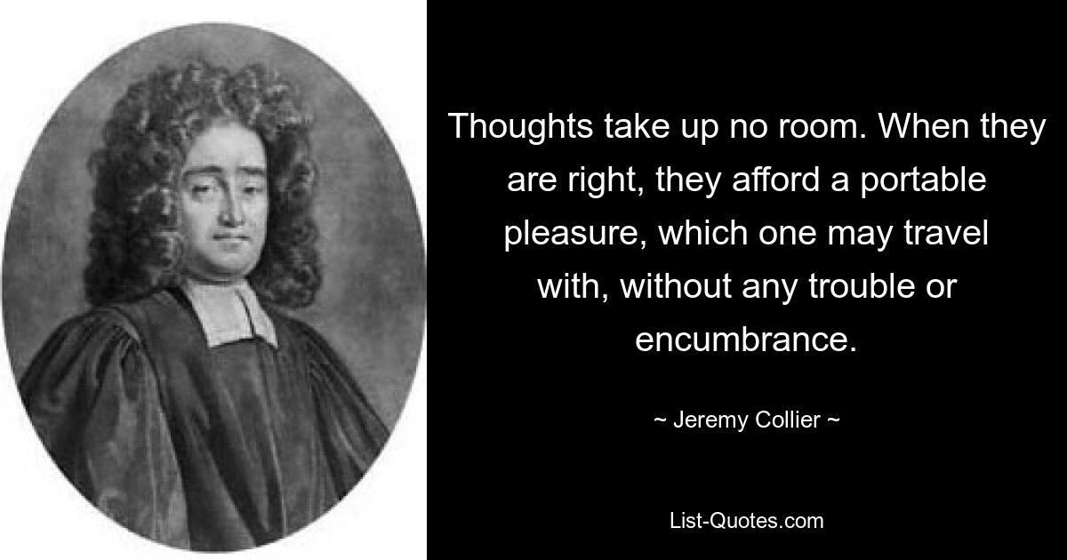 Thoughts take up no room. When they are right, they afford a portable pleasure, which one may travel with, without any trouble or encumbrance. — © Jeremy Collier