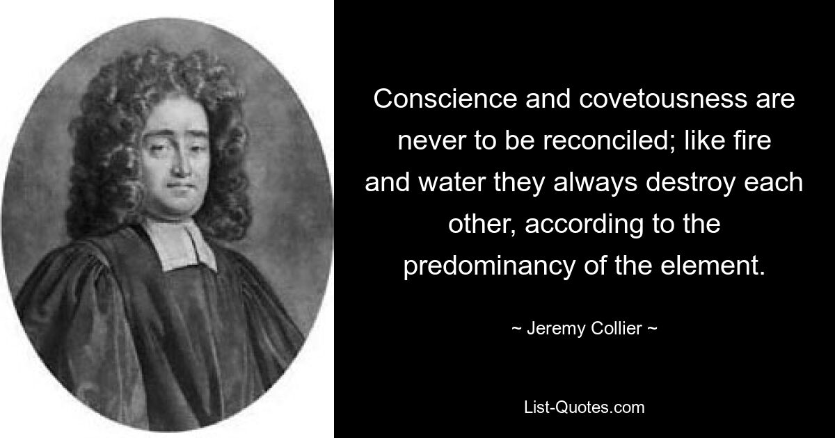 Conscience and covetousness are never to be reconciled; like fire and water they always destroy each other, according to the predominancy of the element. — © Jeremy Collier