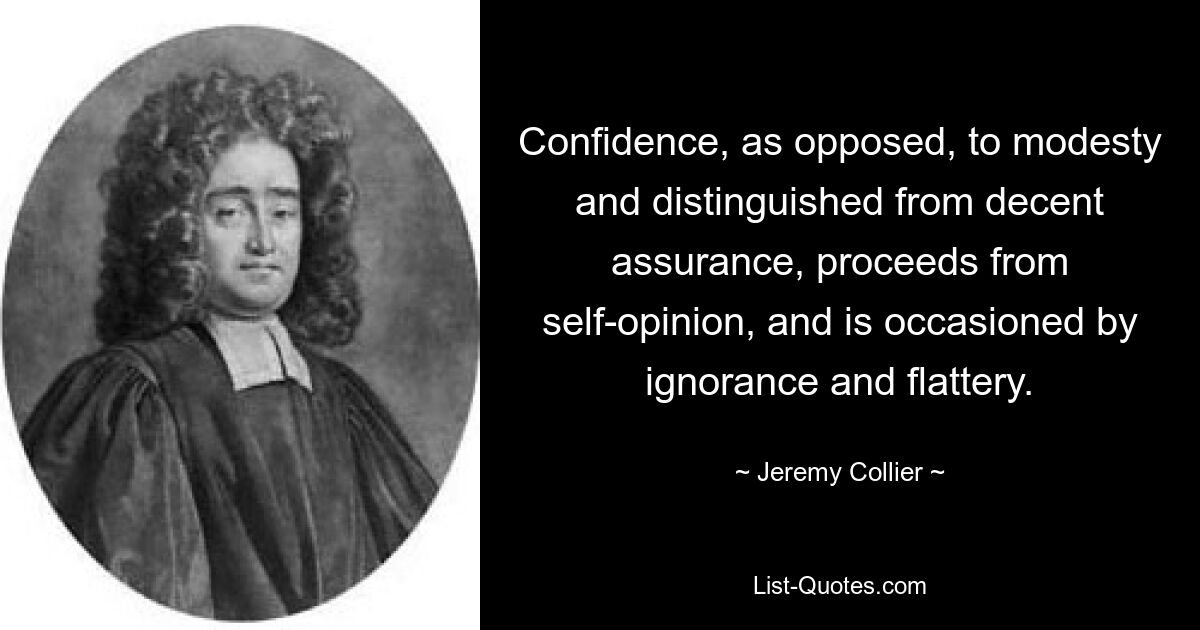 Confidence, as opposed, to modesty and distinguished from decent assurance, proceeds from self-opinion, and is occasioned by ignorance and flattery. — © Jeremy Collier