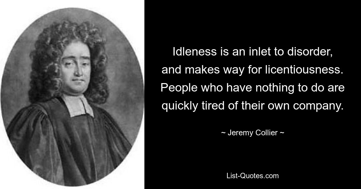 Idleness is an inlet to disorder, and makes way for licentiousness. People who have nothing to do are quickly tired of their own company. — © Jeremy Collier