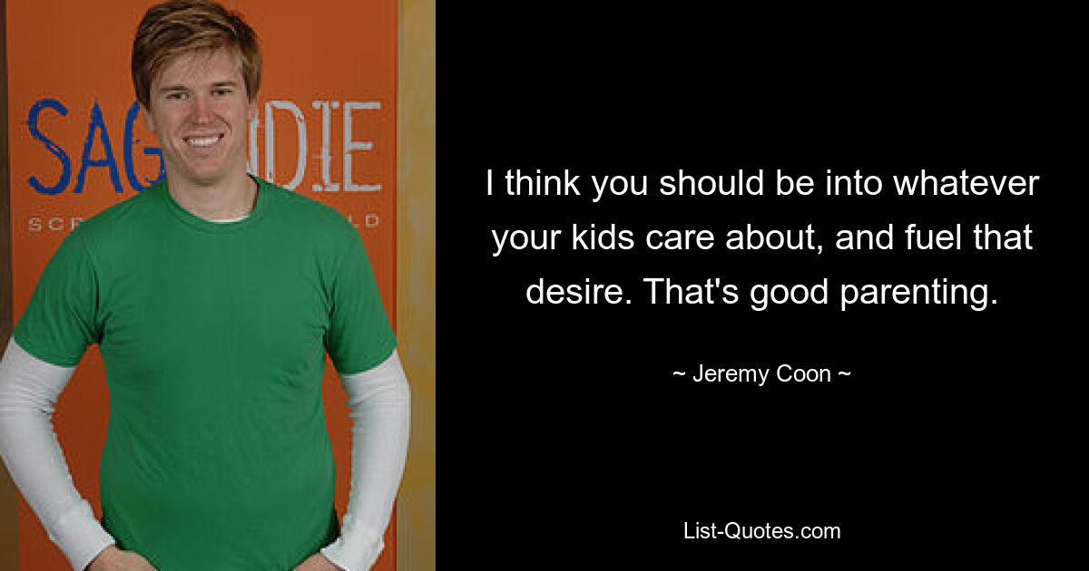 I think you should be into whatever your kids care about, and fuel that desire. That's good parenting. — © Jeremy Coon