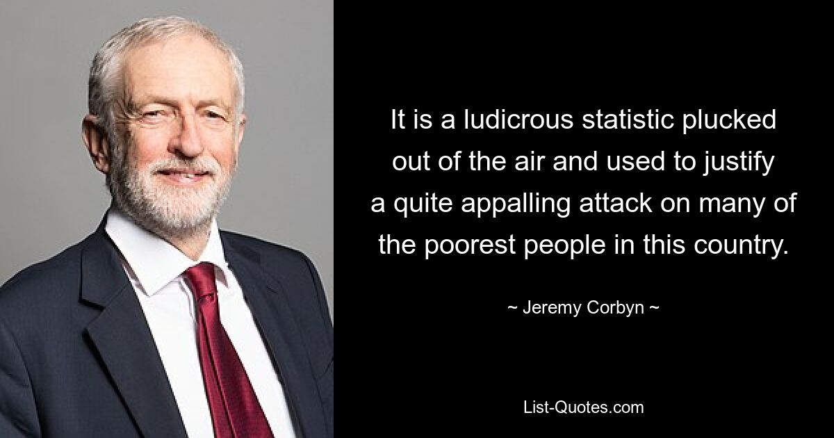 It is a ludicrous statistic plucked out of the air and used to justify a quite appalling attack on many of the poorest people in this country. — © Jeremy Corbyn