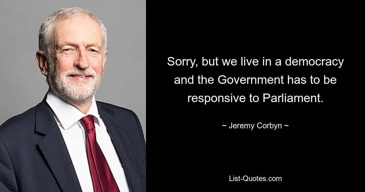 Sorry, but we live in a democracy and the Government has to be responsive to Parliament. — © Jeremy Corbyn