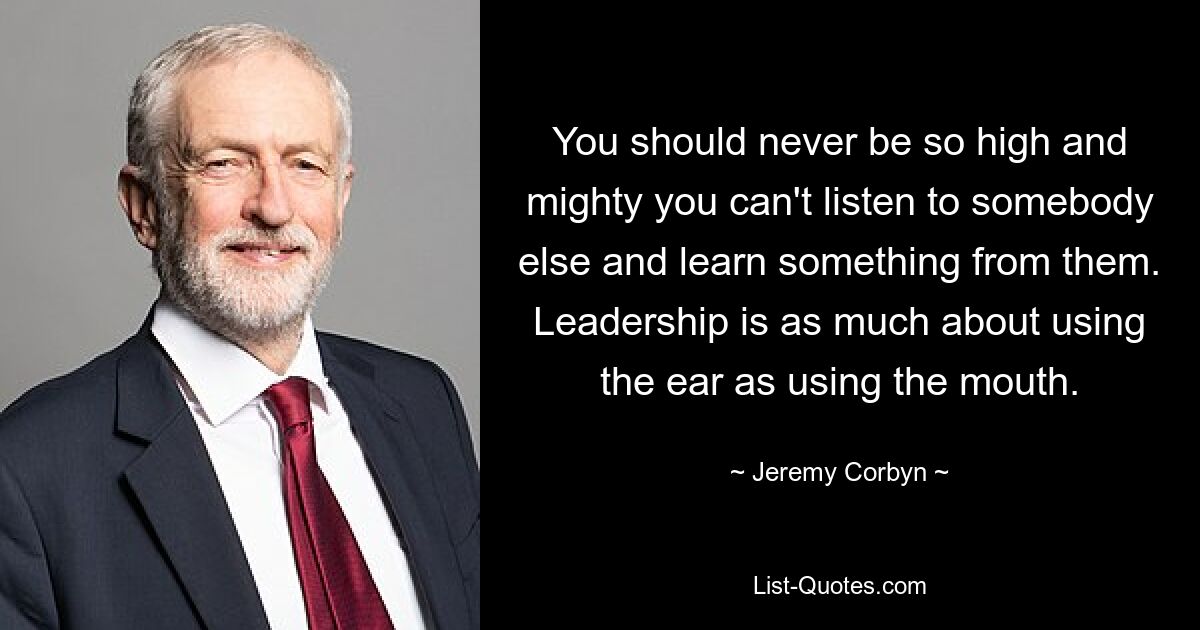 You should never be so high and mighty you can't listen to somebody else and learn something from them. Leadership is as much about using the ear as using the mouth. — © Jeremy Corbyn