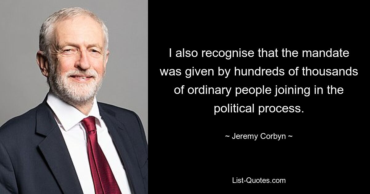 I also recognise that the mandate was given by hundreds of thousands of ordinary people joining in the political process. — © Jeremy Corbyn