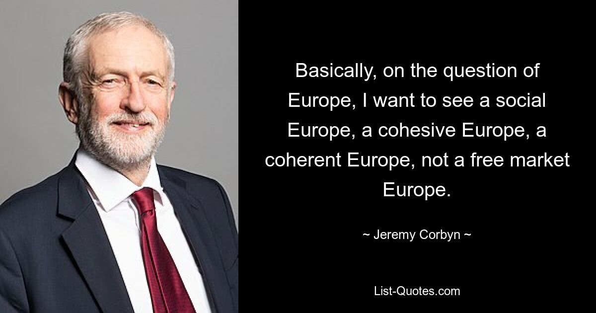 Basically, on the question of Europe, I want to see a social Europe, a cohesive Europe, a coherent Europe, not a free market Europe. — © Jeremy Corbyn