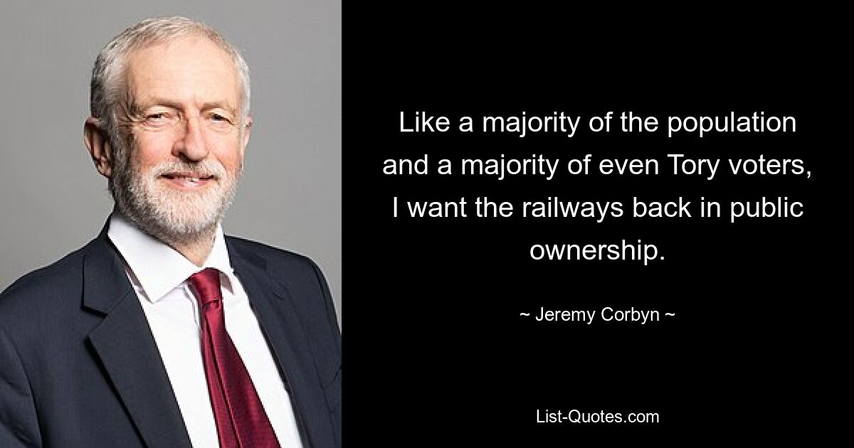 Like a majority of the population and a majority of even Tory voters, I want the railways back in public ownership. — © Jeremy Corbyn