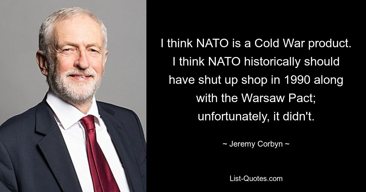 I think NATO is a Cold War product. I think NATO historically should have shut up shop in 1990 along with the Warsaw Pact; unfortunately, it didn't. — © Jeremy Corbyn