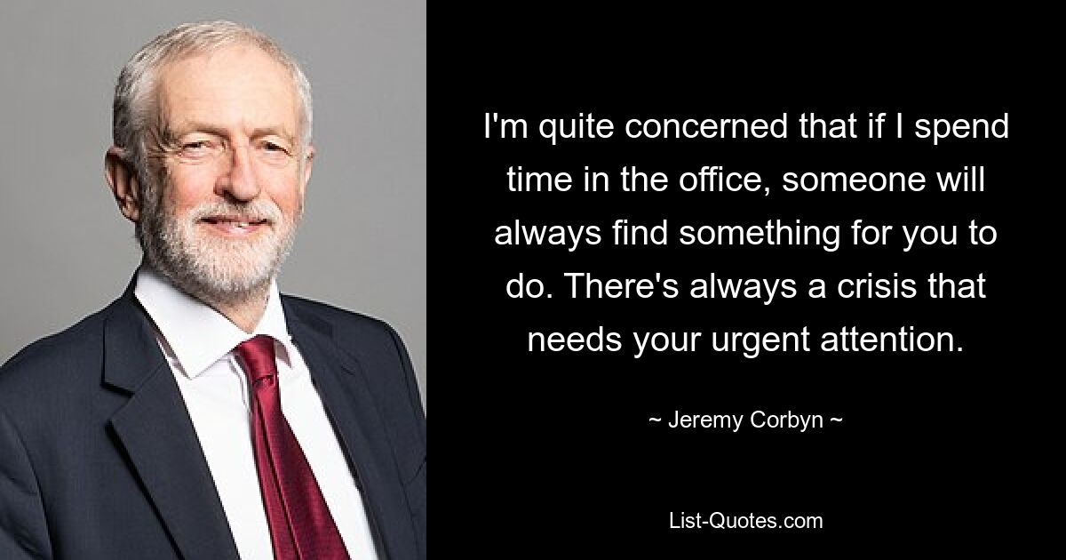 I'm quite concerned that if I spend time in the office, someone will always find something for you to do. There's always a crisis that needs your urgent attention. — © Jeremy Corbyn