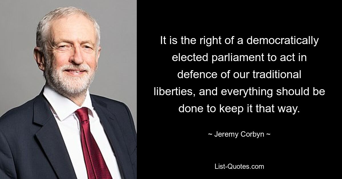 It is the right of a democratically elected parliament to act in defence of our traditional liberties, and everything should be done to keep it that way. — © Jeremy Corbyn