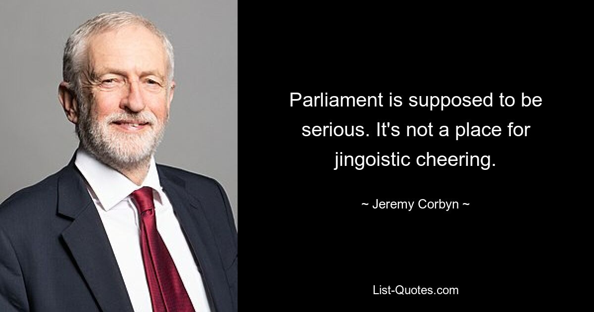 Parliament is supposed to be serious. It's not a place for jingoistic cheering. — © Jeremy Corbyn