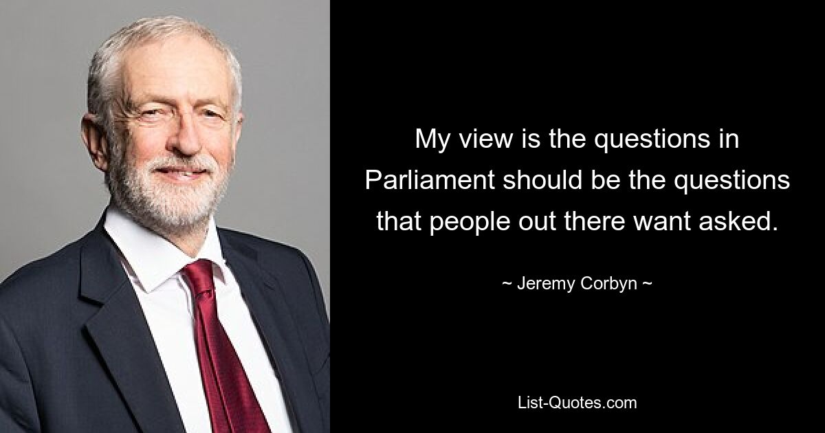 My view is the questions in Parliament should be the questions that people out there want asked. — © Jeremy Corbyn