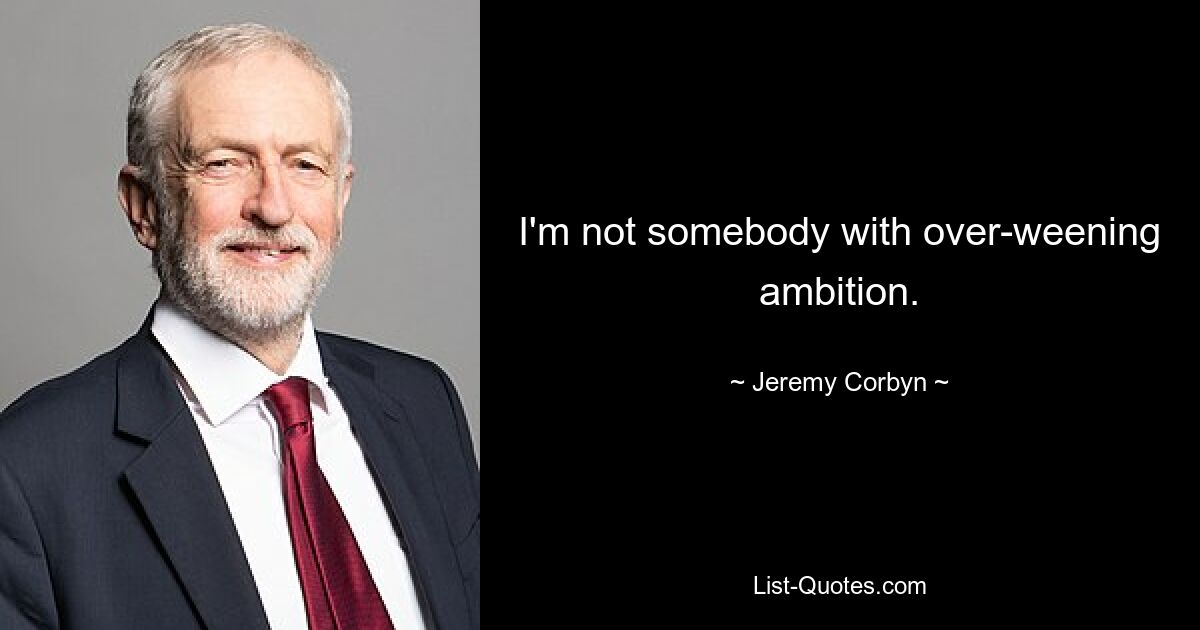 I'm not somebody with over-weening ambition. — © Jeremy Corbyn