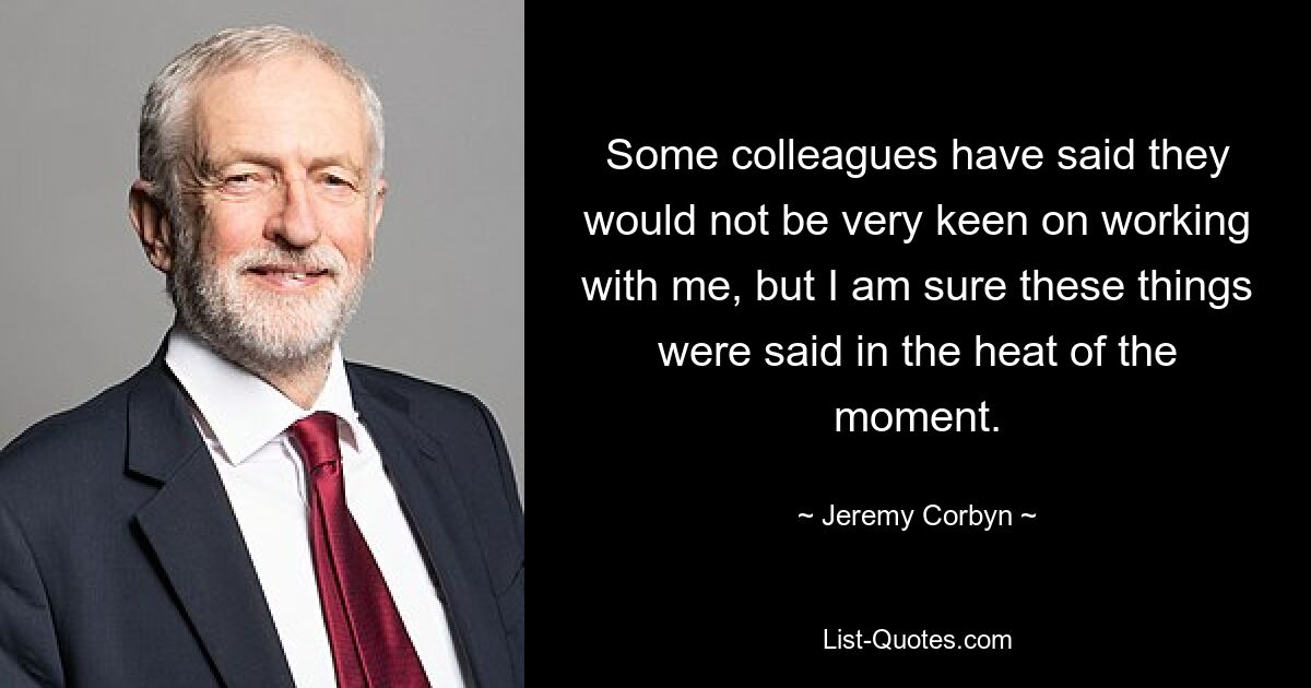 Some colleagues have said they would not be very keen on working with me, but I am sure these things were said in the heat of the moment. — © Jeremy Corbyn