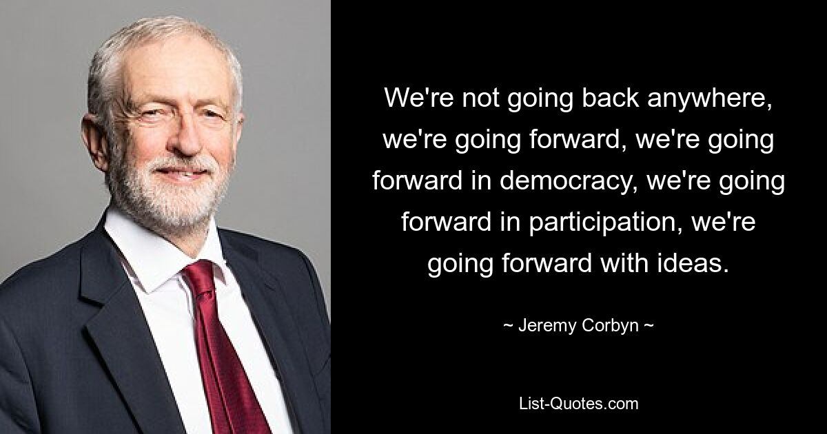 We're not going back anywhere, we're going forward, we're going forward in democracy, we're going forward in participation, we're going forward with ideas. — © Jeremy Corbyn