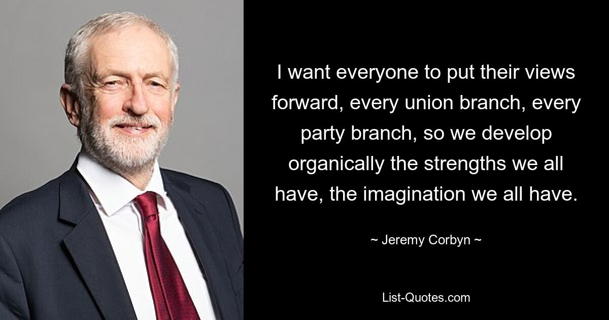 I want everyone to put their views forward, every union branch, every party branch, so we develop organically the strengths we all have, the imagination we all have. — © Jeremy Corbyn