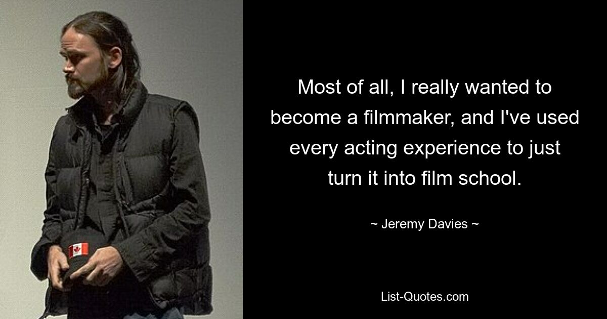 Most of all, I really wanted to become a filmmaker, and I've used every acting experience to just turn it into film school. — © Jeremy Davies