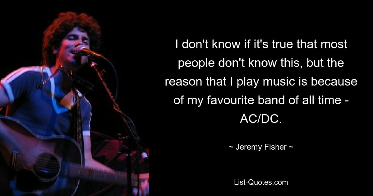 I don't know if it's true that most people don't know this, but the reason that I play music is because of my favourite band of all time - AC/DC. — © Jeremy Fisher