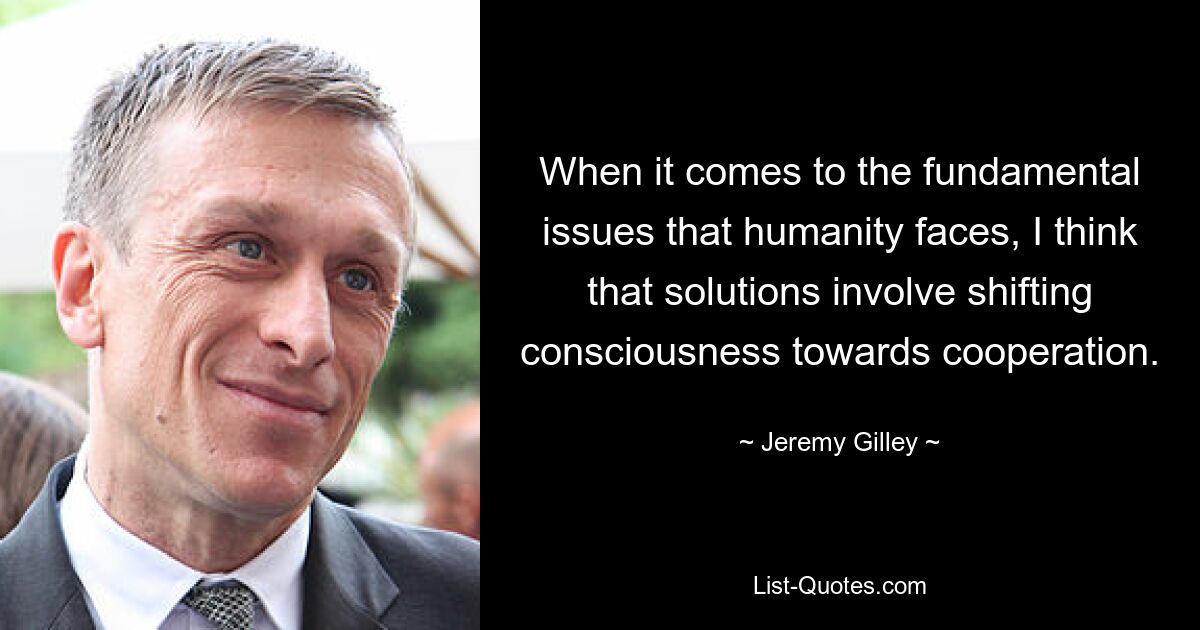 When it comes to the fundamental issues that humanity faces, I think that solutions involve shifting consciousness towards cooperation. — © Jeremy Gilley