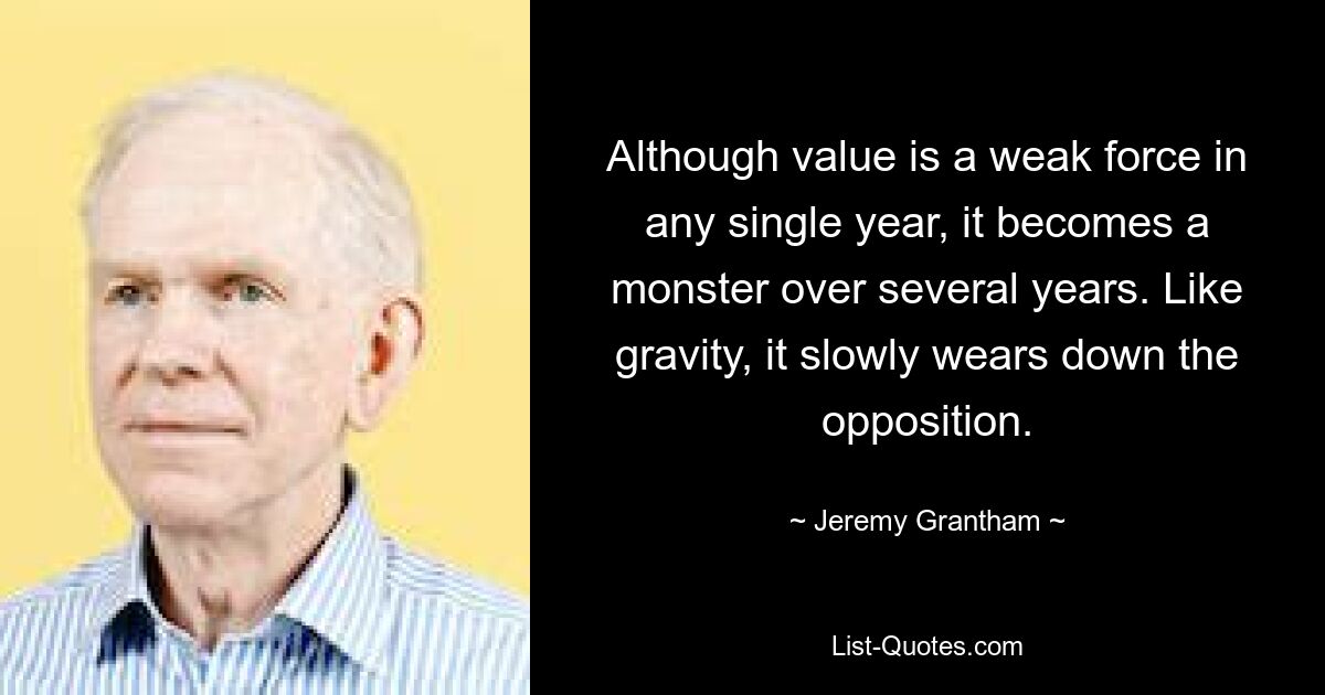 Although value is a weak force in any single year, it becomes a monster over several years. Like gravity, it slowly wears down the opposition. — © Jeremy Grantham